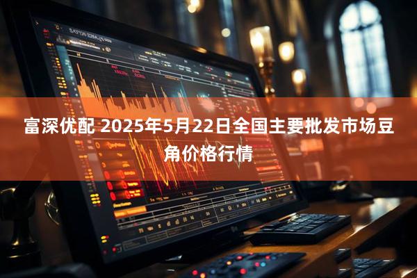 富深优配 2025年5月22日全国主要批发市场豆角价格行情