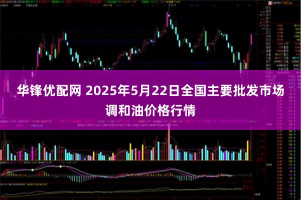 华锋优配网 2025年5月22日全国主要批发市场调和油价格行情