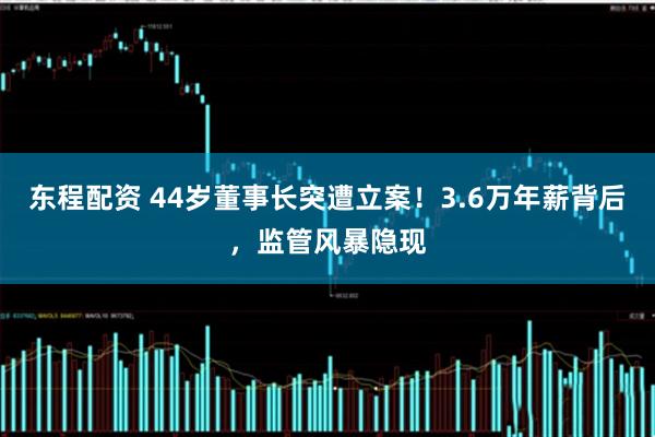 东程配资 44岁董事长突遭立案！3.6万年薪背后，监管风暴隐现