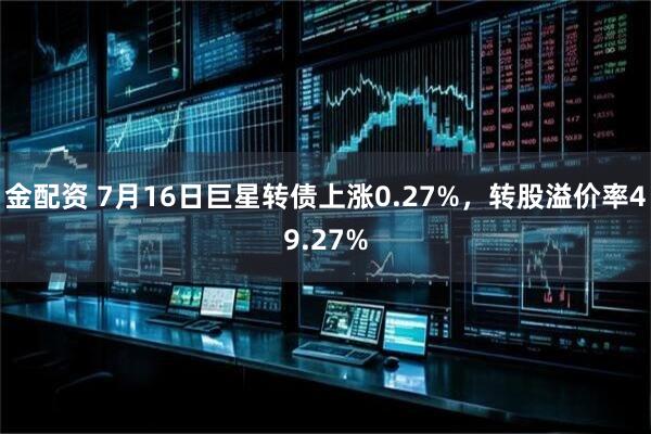 金配资 7月16日巨星转债上涨0.27%，转股溢价率49.27%