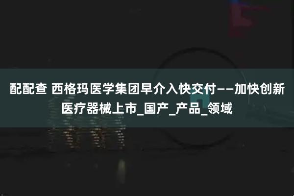配配查 西格玛医学集团早介入快交付——加快创新医疗器械上市_国产_产品_领域