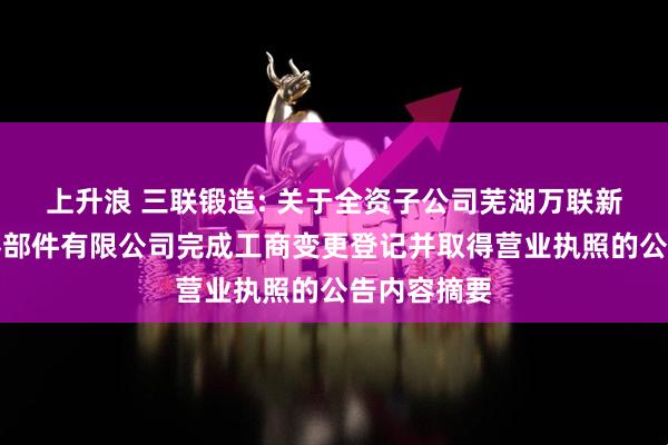 上升浪 三联锻造: 关于全资子公司芜湖万联新能源汽车零部件有限公司完成工商变更登记并取得营业执照的公告内容摘要