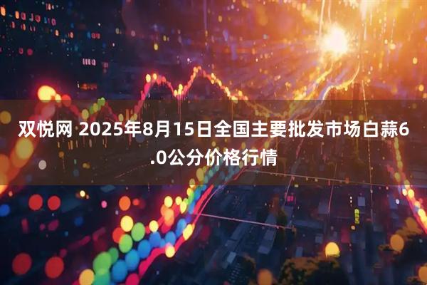 双悦网 2025年8月15日全国主要批发市场白蒜6.0公分价格行情