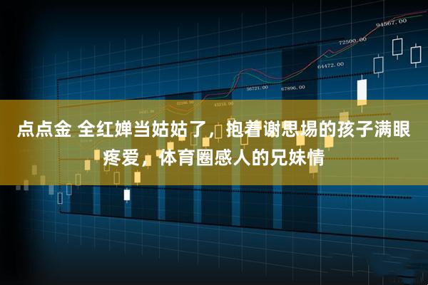 点点金 全红婵当姑姑了，抱着谢思埸的孩子满眼疼爱，体育圈感人的兄妹情