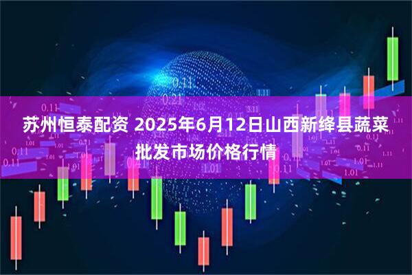 苏州恒泰配资 2025年6月12日山西新绛县蔬菜批发市场价格行情