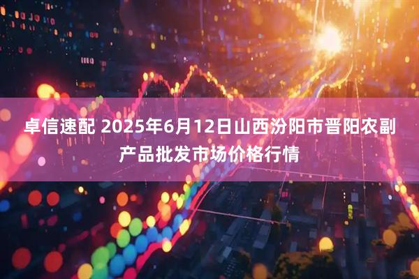 卓信速配 2025年6月12日山西汾阳市晋阳农副产品批发市场价格行情