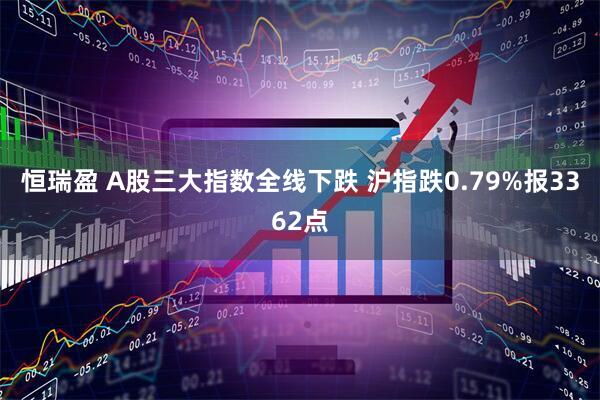 恒瑞盈 A股三大指数全线下跌 沪指跌0.79%报3362点