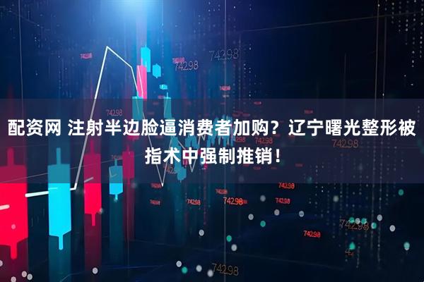 配资网 注射半边脸逼消费者加购？辽宁曙光整形被指术中强制推销！